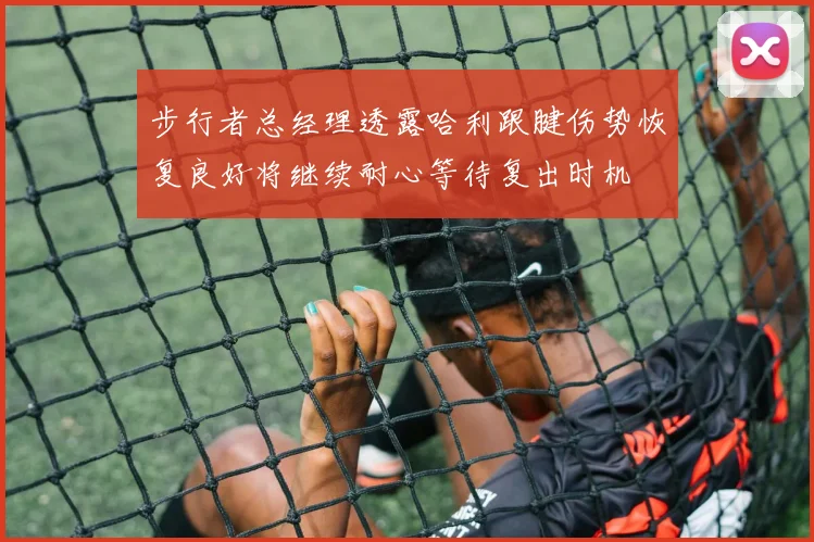 步行者总经理透露哈利跟腱伤势恢复良好将继续耐心等待复出时机