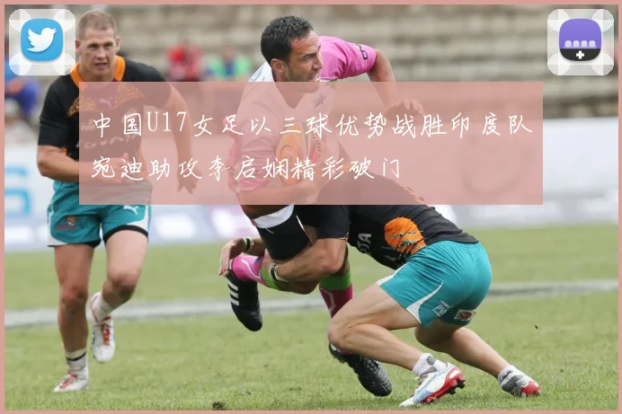 中国U17女足以三球优势战胜印度队宛迪助攻李启娴精彩破门