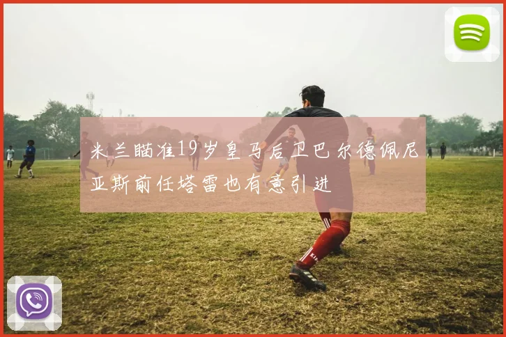 米兰瞄准19岁皇马后卫巴尔德佩尼亚斯前任塔雷也有意引进