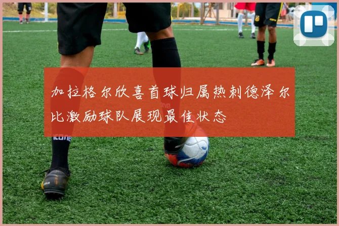 加拉格尔欣喜首球归属热刺德泽尔比激励球队展现最佳状态