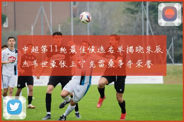 中超第11轮最佳候选名单揭晓朱辰杰韦世豪张玉宁克雷桑争夺荣誉
