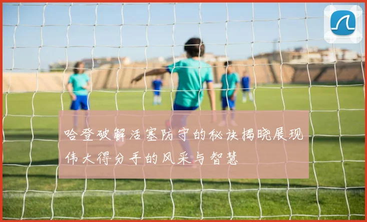 哈登破解活塞防守的秘诀揭晓展现伟大得分手的风采与智慧