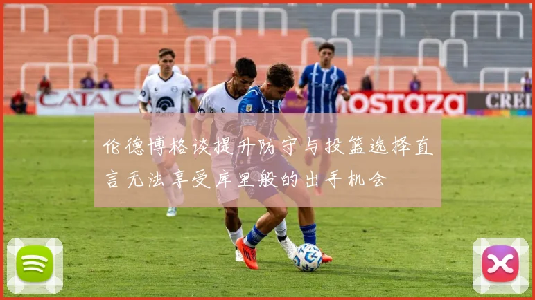 伦德博格谈提升防守与投篮选择直言无法享受库里般的出手机会