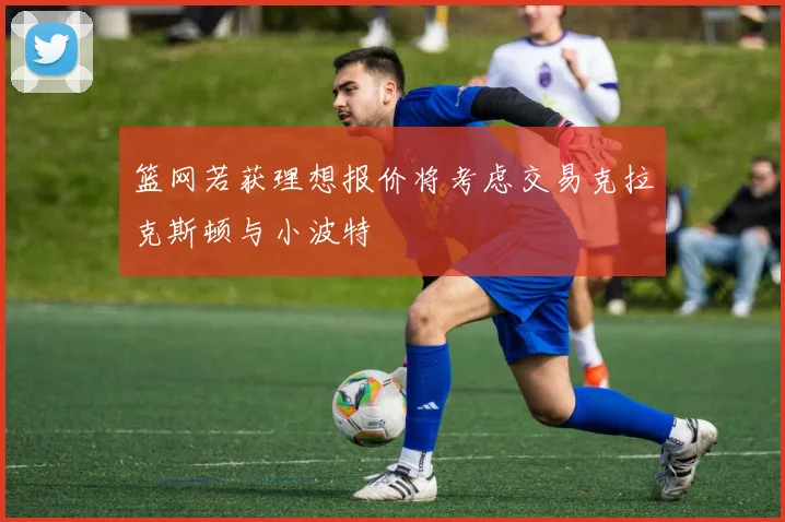 篮网若获理想报价将考虑交易克拉克斯顿与小波特