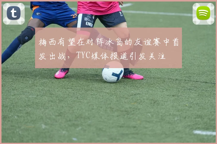 梅西有望在对阵冰岛的友谊赛中首发出战，TYC媒体报道引发关注