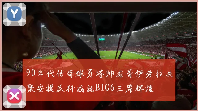 90年代传奇球员塔帅龙哥伊劳拉共聚安提瓜科成就BIG6三席辉煌
