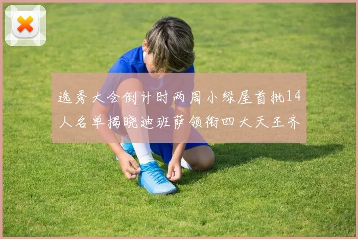 选秀大会倒计时两周小绿屋首批14人名单揭晓迪班萨领衔四大天王齐聚