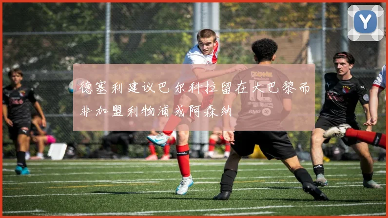 德塞利建议巴尔科拉留在大巴黎而非加盟利物浦或阿森纳