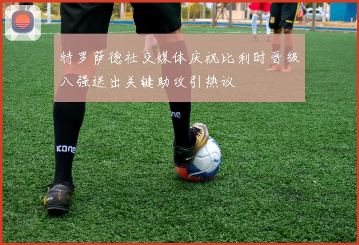 特罗萨德社交媒体庆祝比利时晋级八强送出关键助攻引热议