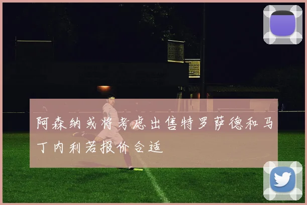 阿森纳或将考虑出售特罗萨德和马丁内利若报价合适