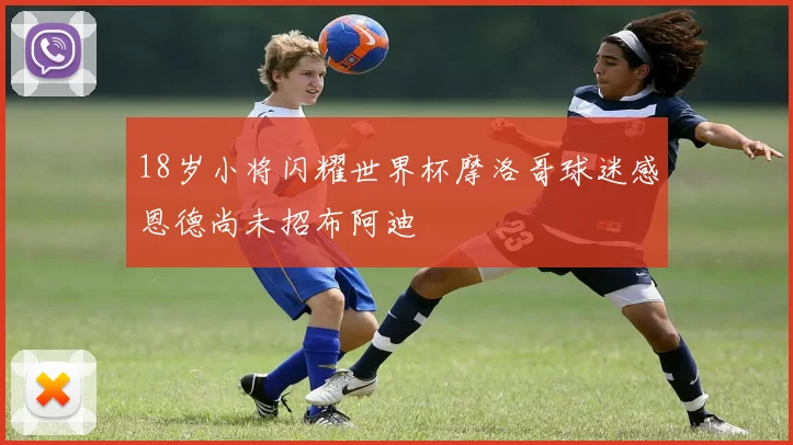 18岁小将闪耀世界杯摩洛哥球迷感恩德尚未招布阿迪