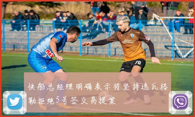 快船总经理明确表示将坚持选瓦格勒拒绝5号签交易提案