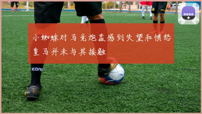 小蜘蛛对马竞炮轰感到失望和愤怒皇马并未与其接触