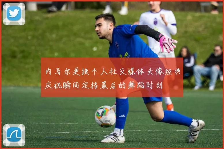 内马尔更换个人社交媒体头像经典庆祝瞬间定格最后的舞蹈时刻