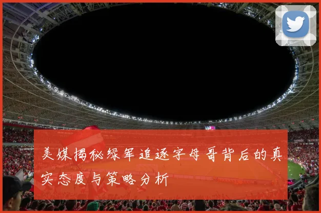 美媒揭秘绿军追逐字母哥背后的真实态度与策略分析