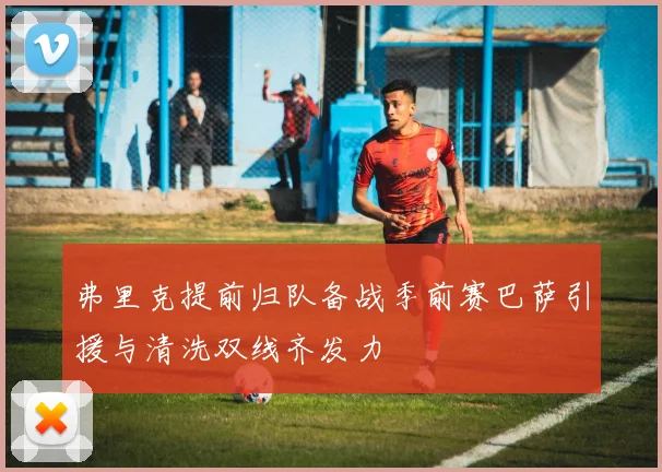 弗里克提前归队备战季前赛巴萨引援与清洗双线齐发力