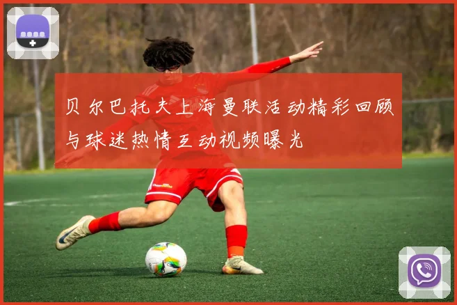 贝尔巴托夫上海曼联活动精彩回顾与球迷热情互动视频曝光