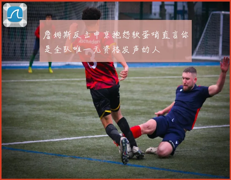 詹姆斯反击申京抱怨软蛋哨直言你是全队唯一无资格发声的人