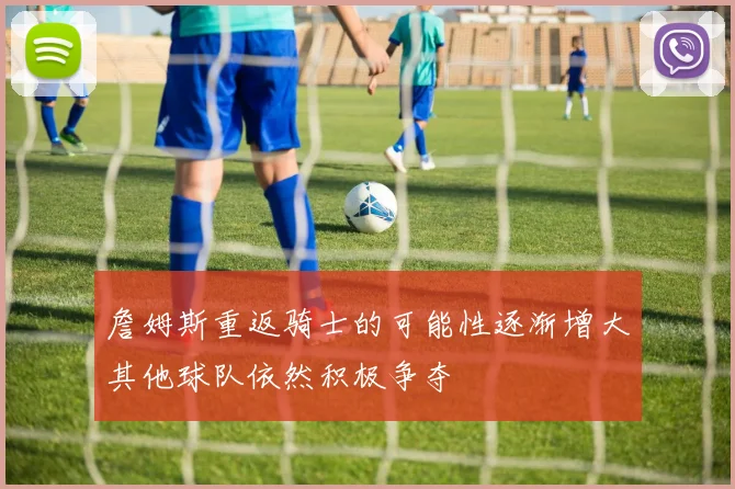 詹姆斯重返骑士的可能性逐渐增大其他球队依然积极争夺