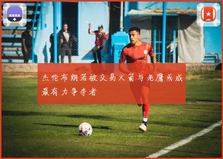 杰伦布朗若被交易火箭与老鹰或成最有力争夺者