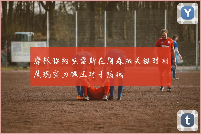 摩根称约克雷斯在阿森纳关键时刻展现实力碾压对手防线