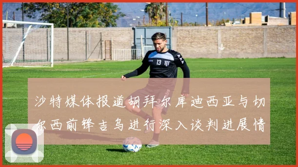 沙特媒体报道胡拜尔库迪西亚与切尔西前锋吉乌进行深入谈判进展情况