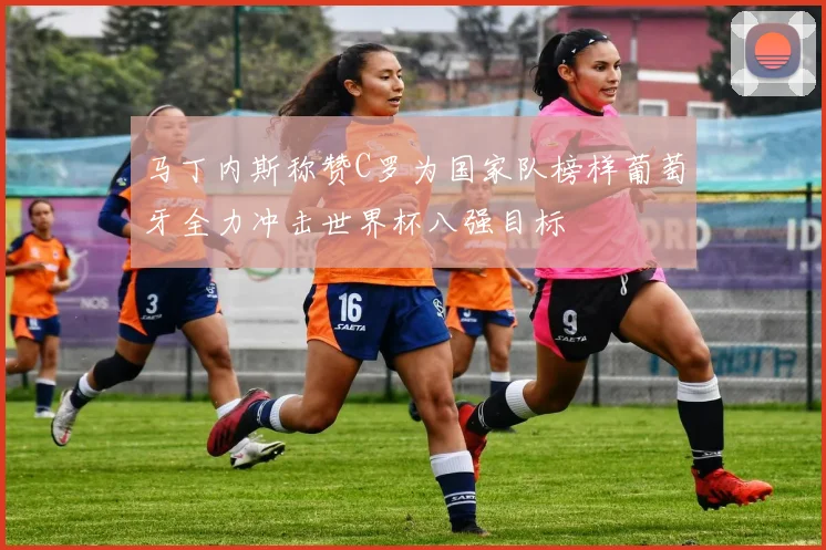 马丁内斯称赞C罗为国家队榜样葡萄牙全力冲击世界杯八强目标