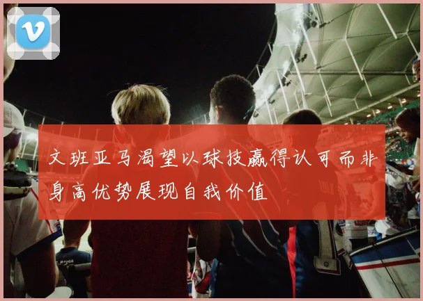 文班亚马渴望以球技赢得认可而非身高优势展现自我价值