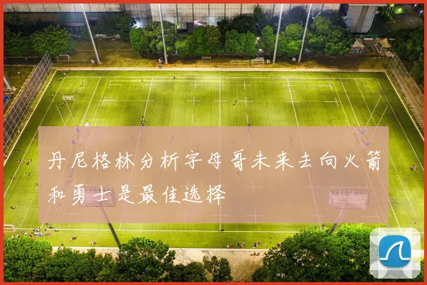 丹尼格林分析字母哥未来去向火箭和勇士是最佳选择